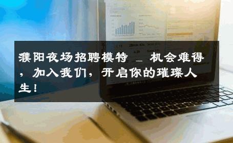 濮阳夜场招聘模特 _ 机会难得，加入我们，开启你的璀璨人生！