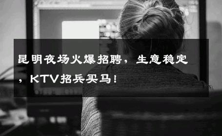 昆明夜场火爆招聘，生意稳定，KTV招兵买马！