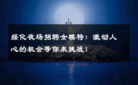 绥化夜场招聘女模特：激动人心的机会等你来挑战！