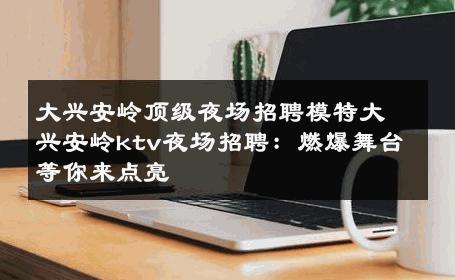 大兴安岭顶级夜场招聘模特大兴安岭ktv夜场招聘：燃爆舞台等你来点亮