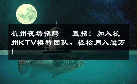 杭州夜场招聘 _ 直招！加入杭州KTV模特团队，轻松月入过万！