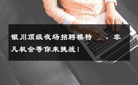 银川顶级夜场招聘模特 _ ，非凡机会等你来挑战！