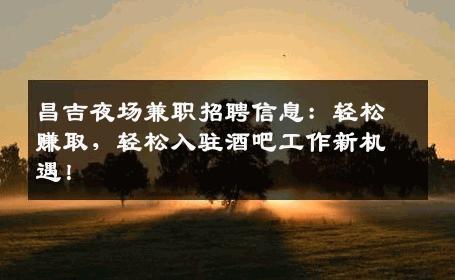 昌吉夜场兼职招聘信息：轻松赚取，轻松入驻酒吧工作新机遇！