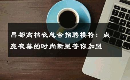 昌都高档夜总会招聘模特：点亮夜幕的时尚新星等你加盟