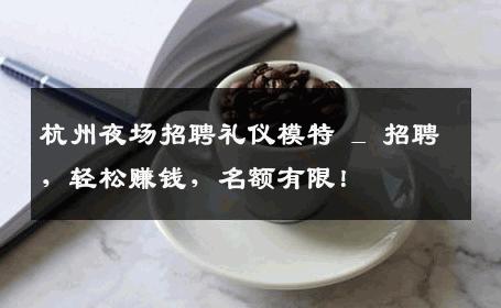杭州夜场招聘礼仪模特 _ 招聘，轻松赚钱，名额有限！
