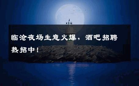 临沧夜场生意火爆，酒吧招聘热招中！