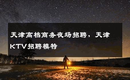 天津高档商务夜场招聘，天津KTV招聘模特