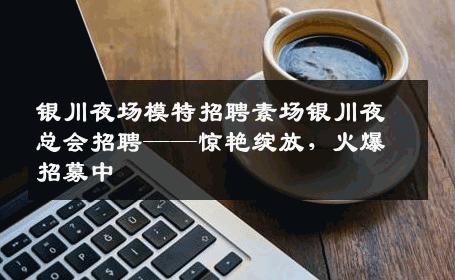 银川夜场模特招聘素场银川夜总会招聘——惊艳绽放，火爆招募中