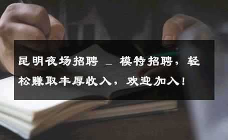 昆明夜场招聘 _ 模特招聘，轻松赚取丰厚收入，欢迎加入！