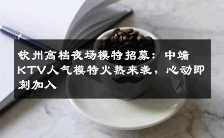 钦州高档夜场模特招募：中端KTV人气模特火热来袭，心动即刻加入
