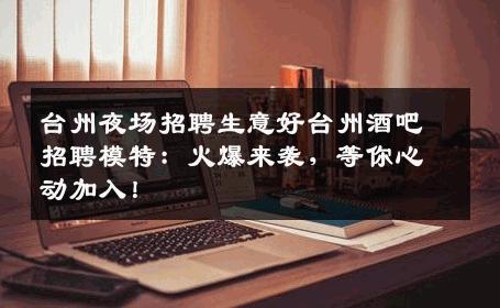 台州夜场招聘生意好台州酒吧招聘模特：火爆来袭，等你心动加入！