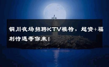 铜川夜场招聘KTV模特，超资+福利待遇等你来！