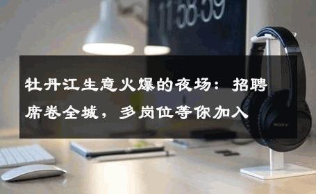 牡丹江生意火爆的夜场：招聘席卷全城，多岗位等你加入