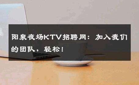 阳泉夜场KTV招聘网：加入我们的团队，轻松！