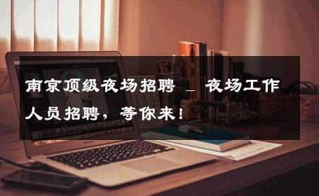 南京顶级夜场招聘 _ 夜场工作人员招聘，等你来！