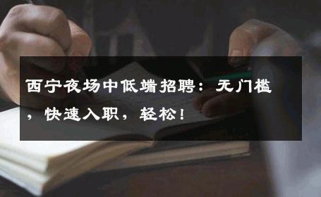 西宁夜场中低端招聘：无门槛，快速入职，轻松！