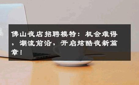 佛山夜店招聘模特：机会难得，潮流前沿，开启炫酷夜新篇章！