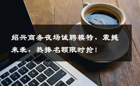 绍兴商务夜场诚聘模特，震撼来袭，热捧名额限时抢！