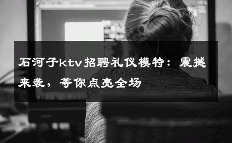 石河子ktv招聘礼仪模特：震撼来袭，等你点亮全场
