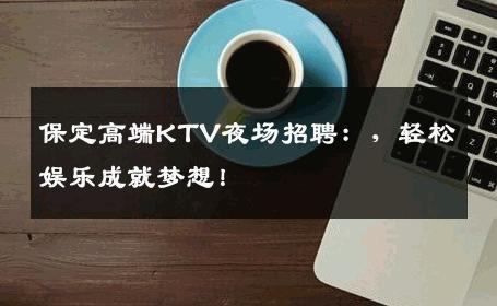 保定高端KTV夜场招聘：，轻松娱乐成就梦想！