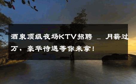 酒泉顶级夜场KTV招聘 _ 月薪过万，豪华待遇等你来拿！