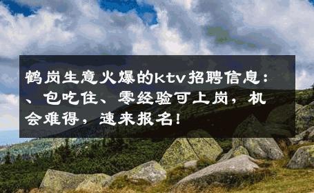 鹤岗生意火爆的ktv招聘信息：、包吃住、零经验可上岗，机会难得，速来报名！