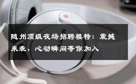随州顶级夜场招聘模特：震撼来袭，心动瞬间等你加入