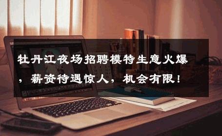 牡丹江夜场招聘模特生意火爆，薪资待遇惊人，机会有限！
