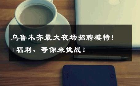 乌鲁木齐最大夜场招聘模特！+福利，等你来挑战！
