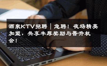 酒泉KTV招聘｜急聘！夜场精英加盟，共享丰厚奖励与晋升机会！