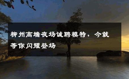 柳州高端夜场诚聘模特，今就等你闪耀登场
