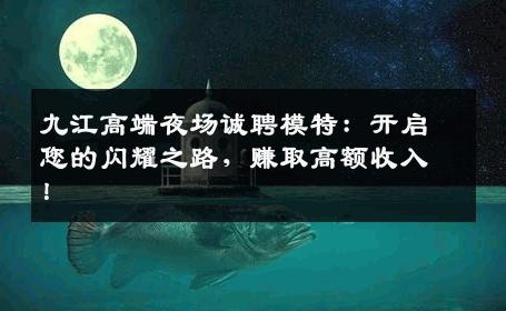 九江高端夜场诚聘模特：开启您的闪耀之路，赚取高额收入！