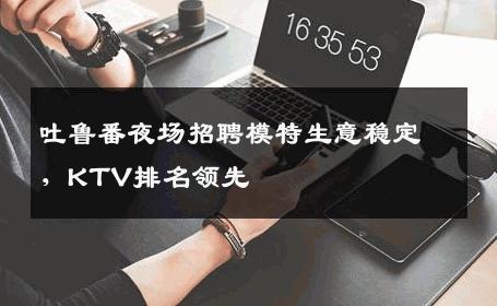 吐鲁番夜场招聘模特生意稳定，KTV排名领先