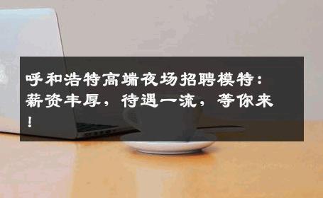 呼和浩特高端夜场招聘模特：薪资丰厚，待遇一流，等你来！