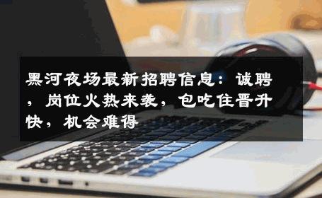 黑河夜场最新招聘信息：诚聘，岗位火热来袭，包吃住晋升快，机会难得