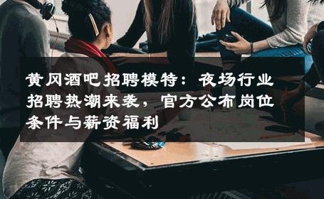 黄冈酒吧招聘模特：夜场行业招聘热潮来袭，官方公布岗位条件与薪资福利