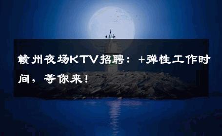 赣州夜场KTV招聘：+弹性工作时间，等你来！
