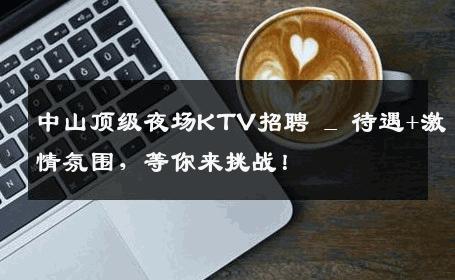 中山顶级夜场KTV招聘 _ 待遇+激情氛围，等你来挑战！