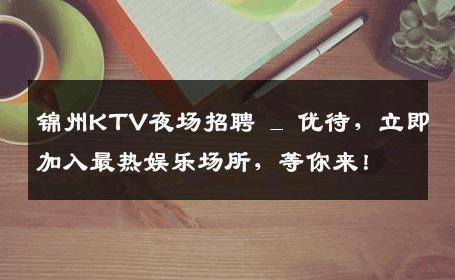 锦州KTV夜场招聘 _ 优待，立即加入最热娱乐场所，等你来！