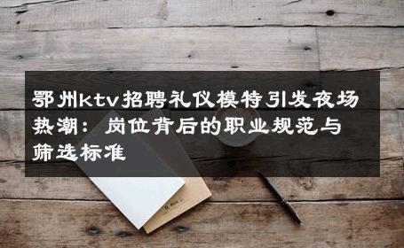 鄂州ktv招聘礼仪模特引发夜场热潮：岗位背后的职业规范与筛选标准