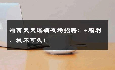 湘西天天爆满夜场招聘：+福利，机不可失！