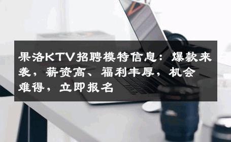 果洛KTV招聘模特信息：爆款来袭，薪资高、福利丰厚，机会难得，立即报名