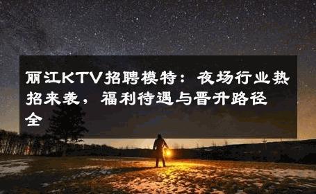 丽江KTV招聘模特：夜场行业热招来袭，福利待遇与晋升路径全