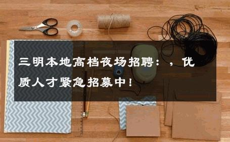 三明本地高档夜场招聘：，优质人才紧急招募中！