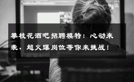 攀枝花酒吧招聘模特：心动来袭，超火爆岗位等你来挑战！