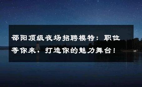 邵阳顶级夜场招聘模特：职位等你来，打造你的魅力舞台！