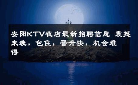 安阳KTV夜店最新招聘信息 震撼来袭，包住，晋升快，机会难得