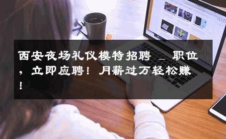 西安夜场礼仪模特招聘 _ 职位，立即应聘！月薪过万轻松赚！