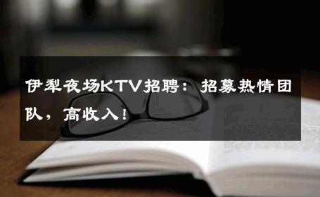 伊犁夜场KTV招聘：招募热情团队，高收入！