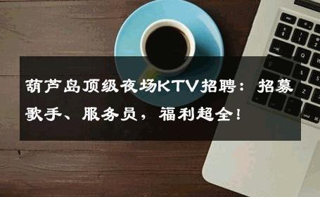 葫芦岛顶级夜场KTV招聘：招募歌手、服务员，福利超全！